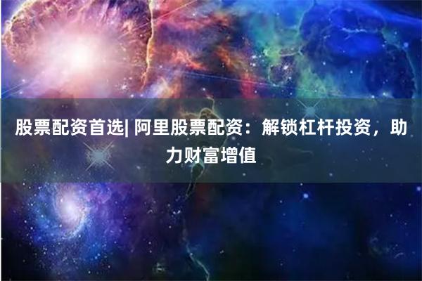 股票配资首选| 阿里股票配资：解锁杠杆投资，助力财富增值