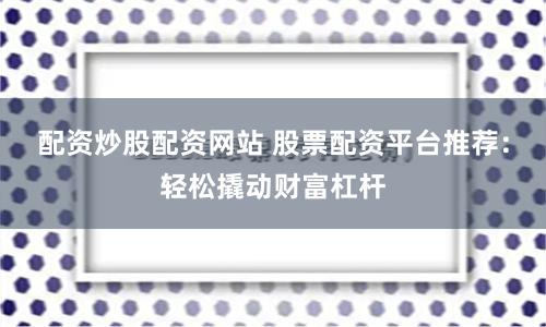 配资炒股配资网站 股票配资平台推荐：轻松撬动财富杠杆