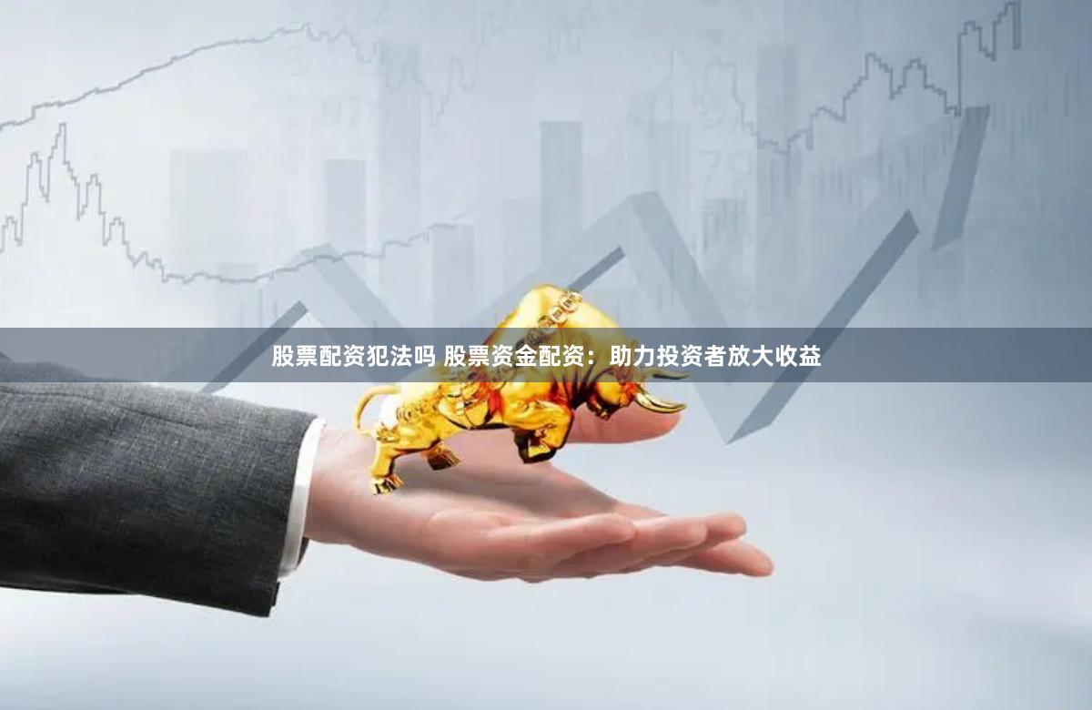 股票配资犯法吗 股票资金配资：助力投资者放大收益