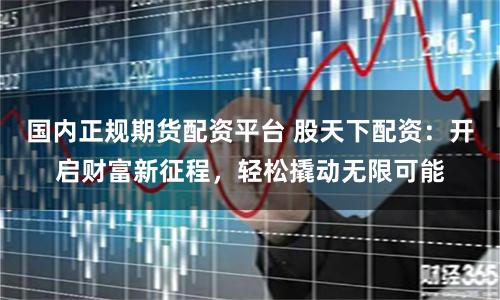 国内正规期货配资平台 股天下配资：开启财富新征程，轻松撬动无限可能