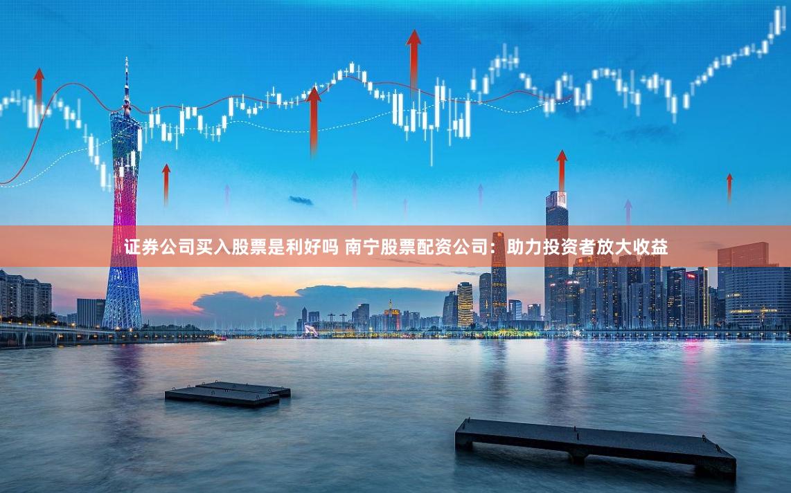 证券公司买入股票是利好吗 南宁股票配资公司：助力投资者放大收益