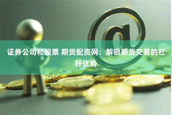 证券公司和股票 期货配资网：解锁期货交易的杠杆优势