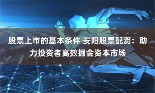 股票上市的基本条件 安阳股票配资：助力投资者高效掘金资本市场
