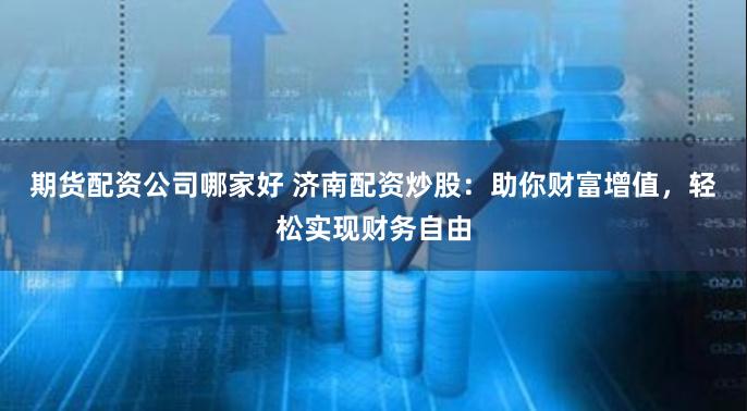 期货配资公司哪家好 济南配资炒股：助你财富增值，轻松实现财务自由
