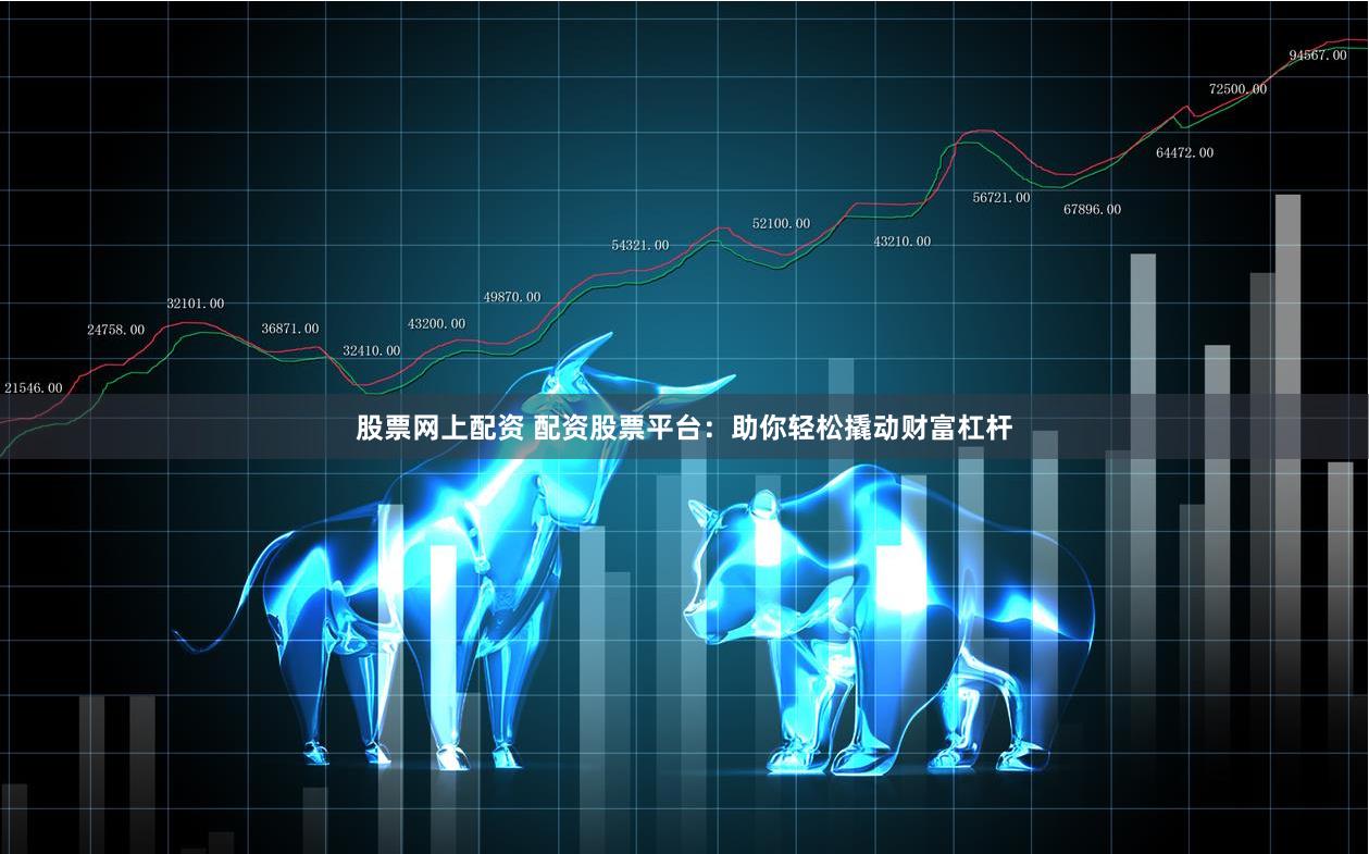 股票网上配资 配资股票平台：助你轻松撬动财富杠杆