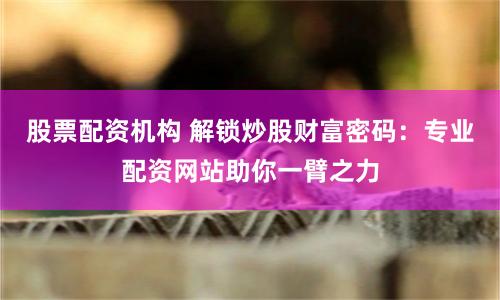股票配资机构 解锁炒股财富密码：专业配资网站助你一臂之力