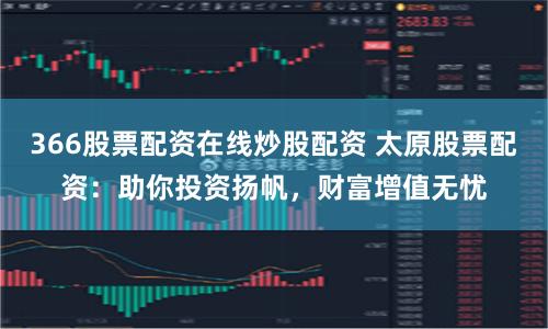 366股票配资在线炒股配资 太原股票配资：助你投资扬帆，财富增值无忧