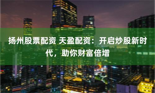 扬州股票配资 天盈配资：开启炒股新时代，助你财富倍增