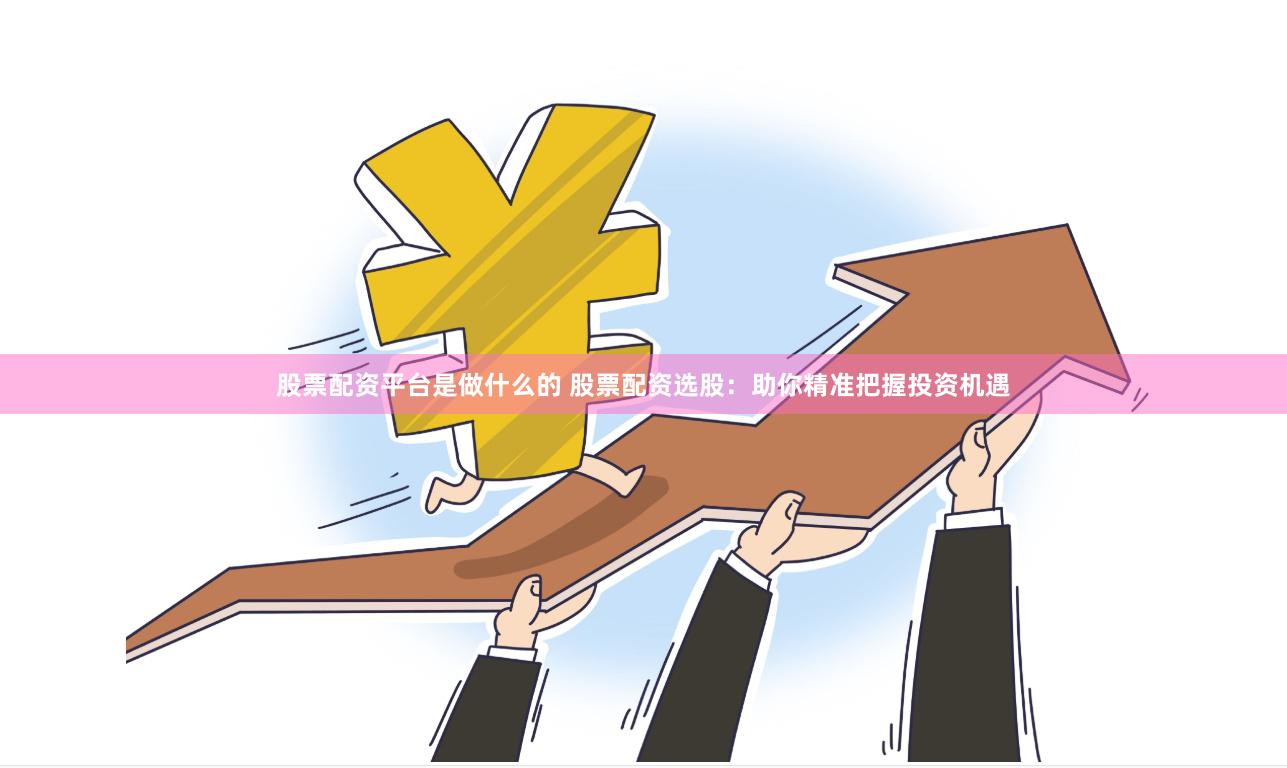 股票配资平台是做什么的 股票配资选股：助你精准把握投资机遇