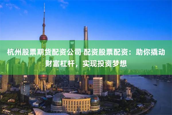 杭州股票期货配资公司 配资股票配资：助你撬动财富杠杆，实现投资梦想