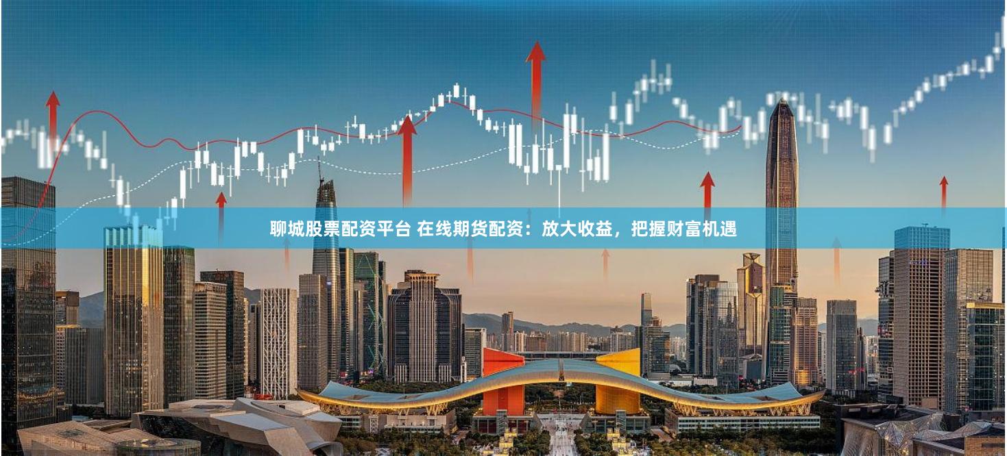 聊城股票配资平台 在线期货配资：放大收益，把握财富机遇