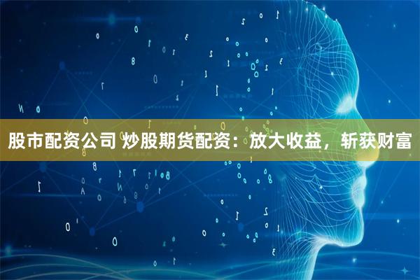股市配资公司 炒股期货配资：放大收益，斩获财富