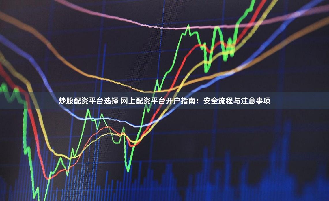 炒股配资平台选择 网上配资平台开户指南：安全流程与注意事项