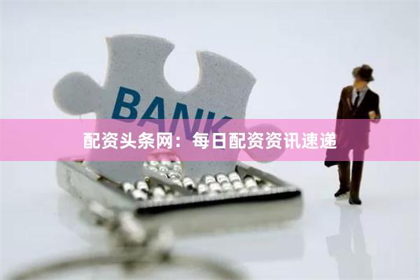 配资头条网：每日配资资讯速递