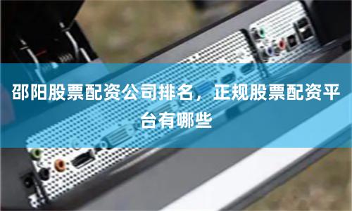 邵阳股票配资公司排名，正规股票配资平台有哪些