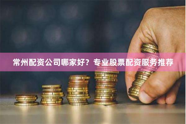 常州配资公司哪家好？专业股票配资服务推荐